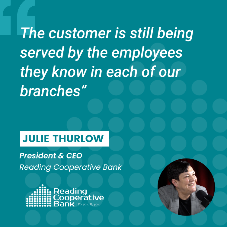 Graphic with Quote from Julie Thurlow, President & CEO of Reading Cooperative Bank that reads "The customer is still being served by the employees they know in each of our branches." Graphic with Quote from Julie Thurlow, President & CEO of Reading Cooperative Bank that reads "The customer is still being served by the employees they know in each of our branches."