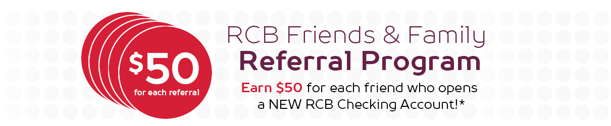 $50 for each referral. RCB Friends & Family Referral Program. Earn $50 for each friend who opens a new RCB Checking Account. 